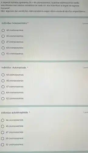 Individuo Autotriploide.
44 cromossomos
45 cromossomos
47 cromossomos
69 cromossomos
92 cromossomos
Individuo autotetraploide
44 cromossomos
45 cromossomos
) 47 cromossomos
69 cromossomos
92 cromossomos
A espécie humana apresenta 2n=46 cromossomos. Quantos cromossomos serão
encontrados nas células somáticas de cada um dos indivíduos a seguir da espécie
humana?
Obs: algumas das condições mencionadas a seguir são a causa de abortos espontâneos.
Individuo monossômico
44 cromossomos
) 45 cromossomos
) 47 cromossomos
69 cromossomos
92 cromossomos
1 ponto
1 pont
1 pon