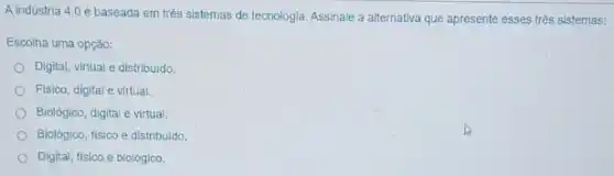 A indústria 4.0 é baseada em trés sistemas de tecnologia. Assinale a alternativa que apresente esses três sistemas:
Escolha uma opção:
Digital, virtual e distribuido
Fisico, digital e virtual
Biolôgico, digital e virtual
Biológico, fisico e distribuldo,
Digital, fisico e biológico.