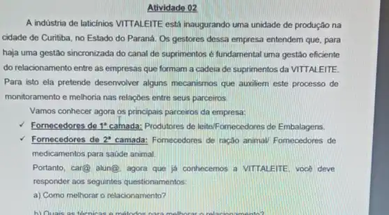 A indústria de laticínios VITTALEITE está inaugurando uma unidade de produção na
cidade de Curitiba, no Estado do Paraná. Os gestores dessa empresa entendem que, para
haja uma gestão sincronizada do canal de suprimentos é fundamental uma gestão eficiente
do relacionamento entre as empresas que formam a cadeia de suprimentos da VITTALEITE.
Para isto ela pretende desenvolver alguns mecanismos que auxiliem este processo de
monitoramento e melhoria nas relações entre seus parceiros.
Vamos conhecer agora os principais parceiros da empresa:
Fornecedores de 1^a camada: Produtores de leite/Fornecedores de Embalagens.
Fornecedores de 2^a camada: Fornecedores de ração animal/Fornecedores de
medicamentos para saúde animal.
Portanto, car@ alun@. agora que já conhecemos a VITTALEITE, vocé deve
responder aos seguintes questionamentos:
a) Como melhorar o relacionamento?