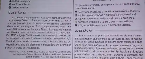 indústria regional.
estética editorial.
(E) cultura erudita.
QUESTÃO 62
Círio de Nazaré é uma festa que ocorre, anualmente,
na cidade de Belém do Pará, no segundo domingo do mês de
outubro. Sua estrutura ritualística tem origem no catolicismo
devocional que surge em Portugal por volta do século XV.
Até 1789, a festa em louvor a Nossa Senhora de Nazaré,
em Belém, era marcada pelas ladainhas e novenas.
Em 1790, a Igreja Católica autorizou a realizacão de festa em
homenagem à Virgem. A primeira procissão ocorreu em 1793
Existindo há mais de duzentos anos , a Festa congrega um
extenso mosaico de elementos integrados em diferentes
planos e graus de intensidade.
ALMEIDA, I. M. A Revisitando o Círio de Nazaré a partir da lente
sociológica de Eidorfe Moreira. Boletim do Museu Paraense
Emilio Goeldi, n. 3 set.-dez. 2015 (adaptado)
No iluminista, os espaços sociais mencionados
contribuíram para
A segregar pensadores e aumentar a circulação de ideias.
B apoiar revolucionários e perseguir a nobreza local.
C rejeitar poetisas e proibir a entrada de mulheres.
D censurar cronistas e coibir o patrocínio editorial.
integrar artistas e ampliar o comércio urbano.
QUESTÃO 64
Resumamos os principais caracteres de um rizoma:
diferentemente das árvores ou de suas raizes, o rizoma
conecta um ponto qualquer com outro ponto qualquer e cada
um de seus traços não remete necessariamente a traços de
mesma natureza Contra os sistemas centrados (e mesmo
policentrados)de comunicação hierárquica e ligações
preestabelecidas , o rizoma é um sistema a -centrado não
hierárquico e não significante, sem general, sem memória