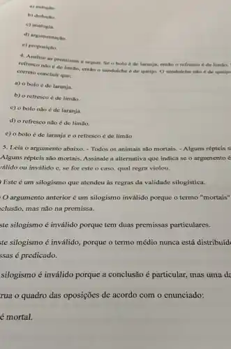 a) inductio
b) deduçto.
c) analogia.
d) argumentação.
e) proposição
4. Analise as premissas a seguir. Se o bolo é de laranja.entǎo o refresco 6 de limilo,
refresco nào é de limão, então o sanduiche é de queijo. O sanduiche nào é de queijo
correto concluir que:
a) o bolo de laranja.
b) o retresco é de limão.
c) 0 bolo não é de laranja.
d) o refresco não é de limão.
e) o boloé de laranja e o refresco é de limão
5. Leia o argumento abaixo. -Todos os animais são mortais. - Alguns répteis s
Alguns répteis são mortais. Assinale a alternativa que indica se o argumento é
válido ou inválido e se for este o caso, qual regra violou.
Este é um silogismo que atendeu às regras da validade silogística.
argumento anterior um silogismo inválido porque o termo "mortais"
clusão, mas não na premissa.
ste silogismo é inválido porque tem duas premissas particulares.
te silogismo é inválido, porque o termo médio nunca está distribuíd
ssas é predicado.
silogismo é inválido porque a conclusão é particular, mas uma da
rua o quadro das oposições de acordo com o enunciado: