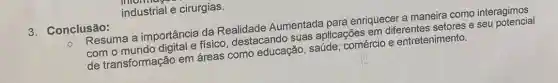 industrial e cirurgias.
3. Conclusão:
Resuma a importância da Realidade Aumentada para enriquecer a maneira como interagimos
com o mundo digital e físico, destacando suas aplicações em diferentes setores e seu potencial
de transformação em áreas como educação , saúde; comércio e entretenimento.