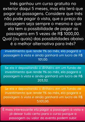 Ines ganhou um curso gratuito no
exterior daqui 5 meses , mas ela terá que
pagar as passagens . Considere : que Inês
não pode pagar à vista, que o preço da
passagem seja sempre o mesmo e que
ela tem a possibilidac de de pagar as
passagens ; em 5 vezes de R 1000,00
Qual (ou quais), das possibilidade es abaixo
é a melhor alternativa para Inês?
investimento que rende 1%  ao mes, ela pagará a
passagem a vista e ainda ganhará um lucro de R 
101,00 .
Se ela ir depositand o dinheiro em um fundo de
investimento que rende 1%  ao mês, ela pagará a
passagem a vista e ainda ganhará um lucro de R 
203,02.
Se ela ir depositando o dinheiro em um fundo de
investimento que rende 1%  ao mês, ela pagará a
passagem a vista e ainda ganhará um lucro de RS
5.101,.00.
E mais interessante ela pagar a passagem a vista e
já deixar tudo certo para o curso porque a
passagem ou valor do evento podem subir.