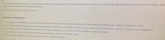 A infancia é um processo social e cultural e seu processo de aprendizagem se materializa no tempo e espaço como produtores significativos das brincadeiras e interações
modo, as crianças estǎo em contextos educativos.
Sendo assim, é correto o que se afirma em:
Selecione uma alternativa:
a) A infancia foi reconhecida no percurso da história da educação infantile se materializou como uma infäncia cercada por brincadeirase interaçōes sociais.
b) Ao longo dos Ultimos anos, pesquisadores mostraram compreender a infancia de forma positiva, porém suas consideraçōes nào as colocaram como protagonistas.
c) A infancia sempre fol reconhecida nos servigos educativos do Brasil e do mundo de forma familiar e sempre cuidando.
d) A infandaé o percurso que apola o ensino fundamental no processo de alfabetização.
e) Aeducação infantil enxerga somente a creche como vinculo educativo.