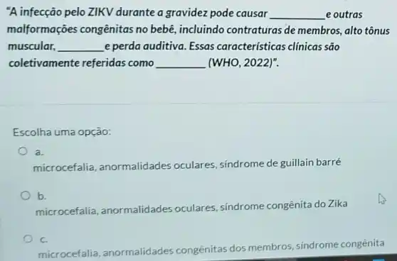 "A infecção pelo ZIKV durante a gravidez pode causar __ e outras
malformações congênitas no bebê , incluindo contraturas de membros, alto tônus
muscular, __ e perda auditiva Essas características clínicas são
coletivamente referidas como __ (WHO, 2022)".
Escolha uma opção:
a.
microcefalia , anormalidades oculares, sindrome de guillain barré
b.
microcefalia , anormalidades oculares síndrome congênita do Zika
C.
microcefalia , anormalidades congênitas dos membros, sindrome congênita