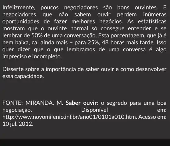 Infelizmente , poucos negociadores são bons ouvintes. E
negociadores que não ouvir perdem inúmeras
oportunidades de fazer melhores negócios. As estatisticas
mostram que o ouvinte normal só consegue : entender e se
lembrar de 50%  de uma conversação. Esta porcentagem, que já é
bem baixa, cai ainda mais - para 25%  , 48 horas mais tarde. Isso
quer dizer que o que lembramos de uma conversa é algo
impreciso e incompleto.
Disserte sobre a importância de saber ouvir e como desenvolver
essa capacidade.
FONTE: MIRAN IDA, M. Saber ouvir: o segredo para uma boa
negociação.	Disponível	em:
http://www .novomilenio inf.br/ano01,htm. Acesso em:
10 jul. 2012.