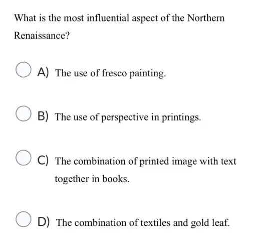 What is the most influential aspect of the Northern
Renaissance?
A) The use of fresco painting.
B) The use of perspective in printings.
C) The combination of printed image with text
together in books.
D) The combination of textiles and gold leaf.