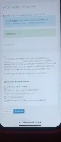 Informações Adicionais
Periodo: 14/10/2024.00:00 302/12/202423.59
Orientaçóes: Cada avallação virtual permite ao
aluno 3 tentativas para melhorar sua nota :)
Tentativas: 1/3
Arquivos
4)
Por meio da Carta Magna tivemos a instituição da
__ que "compreende um conjunto
integrado de açōes de iniciativa dos Poderes Públicos e da
sociedade, destinadas a assegurar os direitos relativos a
saude, a previdencia ed assistência social" (art, 194)
Otermo que preenche corretamente a lacuna é:
Selecione uma alternativa:
a) Constituição Federal
b) leis para crianças e adolescentes
c) das açōes de controle social
d) Seguridade Social
e) politicas com monitoramento e avaliação