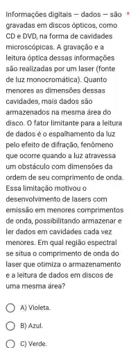 Informações digitais -dados - são *
gravadas em discos ópticos , como
CD e DVD, na forma de cavidades
microscópicas . A gravação e a
leitura óptica dessas informações
são realizadas por um laser (fonte
de luz monocromática). Quanto
menores ; as dimensões dessas
cavidades , mais dados , são
armazenados na mesma área do
disco. O fator limitante para a leitura
de dados éo espalhamento da luz
pelo efeito de difração , fenômeno
que ocorre quando a luz atravessa
um obstáculo com dimensões da
ordem de seu comprimento de onda
Essa limitação motivou o
desenvolvimento de lasers com
emissão em menores comprimentos
de onda , possibilitando armazenar e
ler dados em cavidades cada vez
menores . Em qual região espectral
se situa comprimento de onda do
laser que otimiza o armazenamento
e a leitura de dados em discos de
uma mesma área?
A)Violeta.
B) Azul.
C) Verde.