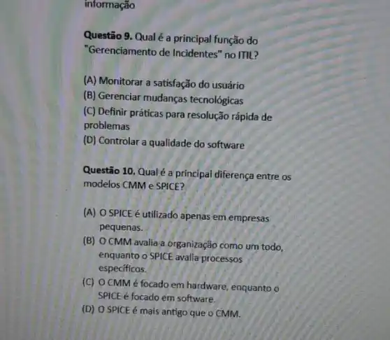 informação
Questão 9. Qualé a principal função do
"Gerenciamento de Incidentes "no ITIL?
(A) Monitorar a satisfação do usuário
(B) Gerenciar mudanças tecnológicas
(C) Definir práticas para resolução rápida de
problemas
(D) Controlar a qualidade do software
Questão 10. Qualé a principal diferença entre os
modelos CMM e SPICE?
(A) O SPICE é utilizado apenas em.empresas
pequenas.
(B) O CMM.avalia a organização como um todo,
enquanto o SPICE avalia processos
especificos.
(C) OCMMé focado em hardware, enquanto o
SPICE é focado em software.
(D) O SPICE é mais antigo que o CMM.