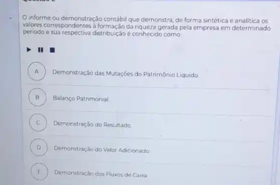 informe ou demonstração contábi que demonstra, de forma sintética e analítica os
valores correspondentes à formação da riqueza gerada pela empresa em determinado
periodo e sua respectiva distribuição é conhecido como:
II
A )
Demonstração das Mutações do Patrimônio Líquido.
B Balanço Patrimonial
C ) Demonstração do Resultado
D Demonstração do Valor Adicionado
E Demonstração dos Fluxos de Caixa