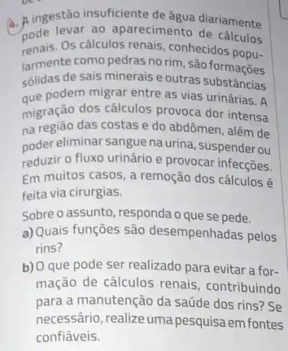 A. A ingestão insuficiente de água diariamente
pode os calculos renais, connece cálculos
renais.Os conhecidos popu-
larmente como pedras no rim, são formaçoes
sólidas de sais minerais e outras substâncias
que podem migrar entre as vias urinárias. A
migração dos cálculos provoca dor intensa
na região das costas e do abdômen, além de
poder eliminar sangue na urina, suspenderou
reduzir o fluxo urinário e provocar infecções.
Em muitos casos, a remoção dos cálculos é
feita via cirurgias.
Sobre o assunto responda o que se pede.
a) Quais funções são desempenhadas pelos
rins?
b) O que pode ser realizado para evitar a for-
mação de cálculos renais, contribuindo
para a manutenção da saúde dos rins? Se