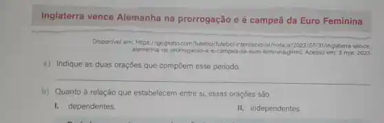 Inglaterra vence Alemanha na prorrogação e é campeã da Euro Feminina
Disponível em:https://ge.globo.com /futebol/futebol -internacional/noticia /2022/07/31/inglaterra-vence-
alemanha-na-prorrogacao -e-e-campea-da-euro -feminina.ghtml.Acesso em: 3 mar.2023.
a) Indique as duas orações que compoem esse período.
b) Quanto à relação que estabelecem entre si, essas orações são
I. dependentes.
li.independentes.