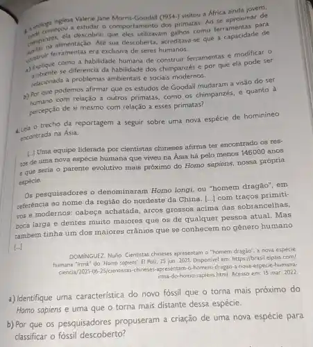 inglesa Valerie Jane Morris -Goodall (1934-)visitou a África ainda jovem,
a. A etólogmerou a estudar 0 comportamentc dos primatas .Ao se aproximar de
chimpanzes, mentação . Até sua descoberta , acreditava-se que a capacidade de
ela descobriu que eles utilizavam galhos como ferramentas para
construir ferramentas era exclusiva de seres humanos.
a) Explique como a habilidade humana de construir ferramentas e modificar o
Expliance se diferencia da habilidade dos chimpanzés e por que ela pode ser
relacionada a problemas ambientais e sociais modernos.
b) Por que podemos afirmar que os estudos de Goodall mudaram a visão do ser
Por que com relação a outros primatas .como os chimpanzés, e quanto a
percepção de si mesmo com relação a esses primatas?
4. Leia o trecho da reportagem a seguir sobre uma nova espécie de hominineo
encontrada na Ásia.
[..] Uma equipe liderada por cientistas chineses afirma ter encontrado os res-
tos de uma nova espécie humana que viveu na Ásia há pelo menos 146000 anos
e que seria 0 parente evolutivo mais próximo do Homo sapiens nossa própria
espécie.
Os pesquisadores o denominaram Homo longi , ou "homem dragão", em
referência ao nome da região do nordeste da China.
() com traços primiti-
vose modernos : cabeça achatada . arcos grossos acima das sobrancelhas,
boca larga e dentes muito maiores que os de qualquer pessoa atual.Mas
também tinha um dos maiores crânios que se conhecem no gênero humano
[...]
DOMINGUEZ Nuño. Cientistas chineses apresentam o "homem dragão', a nova espécie
humana "irma" do 'Homo sapiens'. El Pais, 25 jun. 2021 Disponível em:https://brasil.elpais .com/
ciencia/2021-06 -25/cientistas -chineses -apresentam-o -homem-dragao -a-nova-especie -humana-
irma-do-homo -sapiens.html Acesso em: 13 mar. 2022.
a) Identifique uma característica do novo fóssil que o torna mais próximo do
Homo sapiens e uma que o torna mais distante dessa espécie.
b) Por que os pesquisadores propuseram a criação de uma nova espécie para