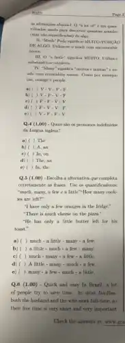 Ingles
as afirmações abalxo:1. O 'a lot of" é um quan-
tificador usado para descrever quantias grandes
(mas nào especificadas) de algo
II. "Much" Pode significar MUITO/PORCAO
DE ALGO. Utiliza-se o much com uncountable
nouns.
III. 0^4a little" significa MUTTO. Utiliza-
substantivos contáveis.
IV. "Many" significa "multos e muitas" é us-
ado com countables nouns Como por exemplo
car, orange e people.
a) ( ) V-V-F-F
b) ( ) V - F-V-F
c) ( ( ) F-F-V - V
d) ) F-V-V - F.
e) ( ) V.F.F . V
Q.4 (1.00) - Quais são os pronomes indefinidos
da Lingua inglesa?
a) ( ) The
b) ) A, an
c) ) In, on
d) ( ) The , an
e) () In, the
Q.5 (1.00) - Escolha a alternativa que completa
corretamente as frases. Use os quantificadores:
"much, many, a few e a little".How many cook-
ies are left?"
"I have only a few oranges in the fridge."
"There is much cheese on the pizza.'
"He has only a little butter left for his
toast."
a) () much - a little - many - a few.
b) () a little-much - a few.many.
c) () much - many -a few - a little
d) () A little - many -much - a few.
e) () many - a few - much - a little.
Q.6 (1.00) - Quick and easy In Brazil a lot
of people try to save time. In most families.
both the husband and the wife work full-time., so
their free time is very short and very important
Page 2