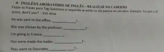 % INGLÊS/I ABORATÓRIO DE INGLÊS - REALIZAR NO CADERNO
Passe as frases para Tag Questions e responda se estão na voz passiva ou voz ativa. Exemplo: You got a 10
score, don't you ? - Voz ativa
He was sent to the office, __ __ ?.
She was chosen by the professor, __ ?.
I'm going to France, __
You were made the leader, __ ?. __
They went to Dourados, __ ?.