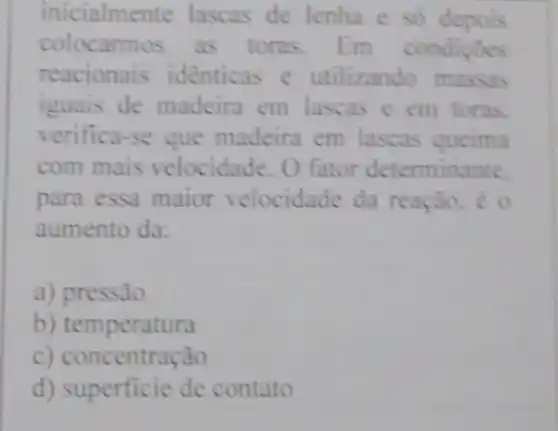 inicialmente lascas de lenha e so depois
colocarmos as toras.Em condiçoes
reacionais identicas e utilizando massas
iguais de madeira em lascas e em toras.
verifica-se que madeira em lascas queima
com mais velocidade. O fator determinante.
para essa maior velocidade da reação, e o
aumento da:
a) pressão
b) temperatura
c) concentração
d) superficie de contato