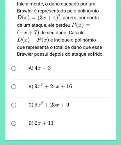 Inicialmente, o dano causado por um
Brawler é representado pelo polinômio
D(x)=(3x+4)^2 ; porém, por conta
de um ataque, ele perdeu P(x)=
(-x+7) de seu dano . Calcule
D(x)-P(x) e indique o polinômio
que representa o total de dano que esse
Brawler possui depois do ataque sofrido.
A) 4x-3
B) 9x^2+24x+16
C) 9x^2+25x+9
D) 2x+11