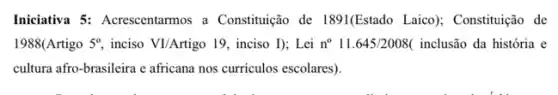 Iniciativa 5: Acrescentarmos a Constituição de 1891(Estado Laico); Constituição de
1988(Artigo 5^circ  inciso VI/Artigo 19, inciso I); Lei n^circ  11.645/2008( inclusão da história e
cultura afro-brasileira e africana nos curriculos escolares)