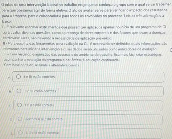 inicio de uma intervenção laboral no trabalho exige que se conheça o grupo com o qual se vai trabalhar,
para que possamos agir de forma efetiva. 0 ato de avaliar serve para verificar o impacto dos resultados
para a empresa, para o colaboradore para todos os envolvidos no processo. Leia as três afirmações à
baixo:
1-E relevante escolher instrumentos que possam ser aplicados apenas no início de um programa de GL
para avaliar diversas questōes , como a presença de dores corporais e dos fatores que levam a doenças
cardiovasculares, nào havendo a necessidade de aplicação pós -início.
II-Para escolha das ferramentas para avaliação na GL é necessário ter definidas quais informações são
relevantes para iniciar a intervenção e quais dados serèo utilizados como indicadores de evolução.
III-Com respaldo diagnóstico das pessoas e do ambiente de trabalho, fica mais fácil criar estratégias,
acompanhar a evolução do programa e dar ênfase à educação continuada.
Com base no texto assinale a alternativa correta:
Ie III estão corretas
II e III estão corretas
Tell estão corfetas
Apenas a III está correta
1) II eill estão corretas