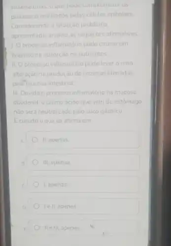 inildildtorids, o que poue comprometer os
processos realizados pelas células epiteliais.
Considerando a situação problema
apresentada, analise as seguintes afirmativas.
1. processo inflamatório pode causar um
prejuizo na absorção de nutrientes.
II. O processo inflamatório pode levar a uma
alteração na produção de enzimas liberadas
pela mucosa intestinal
III. Devido o processo inflamatório na mucosa
duodenal, o quimo ácido que vem do estômago
não será neutralizado pelo suco gástrico.
E correto o que se afirma em:
II, apenas.
III, apenas.
I, apenas.
le II, apenas.
II e III, apenas.