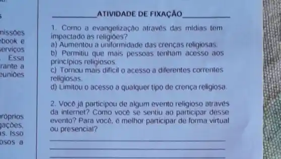 i
nissoes
book e
ervicos
Essa
rante a
eunioes
roprios
acoes.
is. ISSO
osos a
__ ATIVIDADE DE FIXACAO __
1. Como a evangelizaçao atraves das midias tem
impactado as religioes?
a) Aumentou a uniformidade das crencas religiosas.
b) Permitiu que mais pessoas tenham acesso aos
principios religiosos.
c) Tornou mais dificil o acesso a diferentes correntes
religiosas.
d) Limitou o acesso a qualquer tipo de crenca religiosa
2. Voce ja participou de algum evento religioso através
da internet? Como voce se sentiu ao participar desse
evento? Para voce e melhor participar de forma virtual
ou presencial?
__