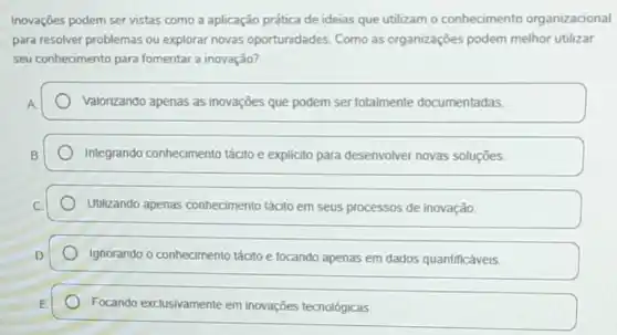 Inovações podem ser vistas como a aplicação prática de ideias que utilizam - conhecimento organizacional
para resolver problemas ou explorar novas oportunidades. Como as organizações podem melhor utilizar
seu conhecimento para fomentar a inovação?
Valorizando apenas as inovações que podem ser totalmente documentadas.
Integrando conhecimento tácito e explícito para desenvolver novas soluçōes.
Utilizando apenas conhecimento tácito em seus processos de inovação.
Ignorando o conhecimento tácito e focando apenas em dados quantificáveis.
Focando exclusivamente em inovações tecnológicas.