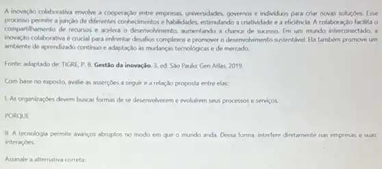 A inovação colaborativa envolve a cooperação entre empresas universidades, governos e individuos para criar novas soluçóes Esse
processo permite a junção de diferentes conhecimentos e habilidades, estimulando a criatividade e a eficiência. A colaboração facilita o
compartilhamento de recursos e acelea o desenvolvimento, aumentando a chance de sucesso Em um mundo interconectado , a
inovação colaborativa é crucial para enfrentar desafios complexos e promover o desenvolvimento sustentável. Ela também promove um
ambiente de aprendizado continuo e adaptação as mudanças tecnológicas e de mercado.
Fonte: adaptado de: TIGRE P. B. Gestão da inovação. 3. ed. São Paulo: Gen Atlas, 2019.
Com base no exposto avalie as asserçōes a seguir e a relação proposta entre elas:
1. As organizaçōes devem buscar formas de se desenvolverem e evoluirem seus processos e serviços.
PORQUE
11. A tecnologia permite avanços abruptos no modo em que o mundo anda. Dessa forma, interfere diretamente nas empresas e suas
interaçōes.
Assinale a alternativa correta: