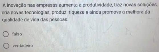 A inovação nas empresas aumenta a produtividade, traz novas soluçōes,
cria novas tecnologias , produz riqueza e ainda promove a melhora da
qualidade de vida das pessoas.
falso
verdadeiro