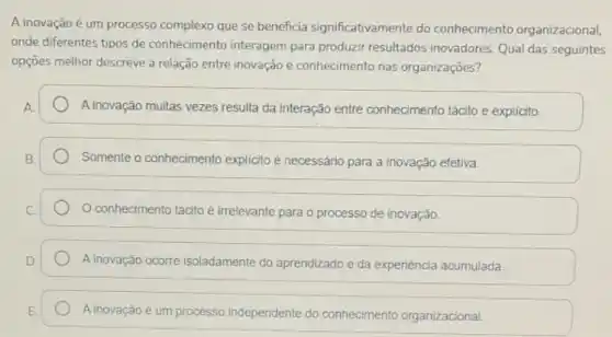 A inovação é um processo complexo que se beneficia significativamente do conhecimento organizacional,
onde diferentes tipos de conhecimento interagem para produzir resultados inovadores Qual das seguintes
opções melhor descreve a relação entre inovação e conhecimento nas organizações?
A inovação muitas vezes resulta da interação entre conhecimento tácito e explicito.
Somente o conhecimento explicito é	para a inovação efetiva.
conhecimento tácito é irrelevante para o processo de inovação
A inovação ocorre isoladamente do aprendizado e da experiéncia acumulada.
A inovação é um processo independente do conhecimento organizacional.