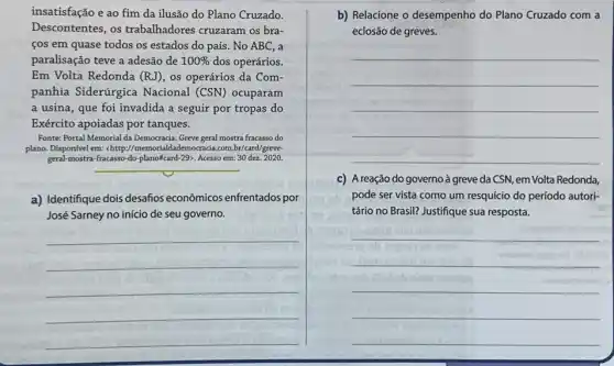 insatisfação e ao fim da ilusão do Plano Cruzado.
Descontentes, os trabalhadores cruzaram os bra-
cos em quase todos os estados do país . No ABC, a
paralisação teve a adesão de 100%  dos operários.
Em Volta Redonda (RJ), os operários da Com-
panhia Siderúrgica Nacional (CSN) ocuparam
a usina, que foi invadida a seguir por tropas do
Exército apoiadas por tanques.
Fonte: Portal Memorial da Democracia. Greve geral mostra fracasso do
plano. Disponível em:chttp://memorialdademocracia.com.br/card greve-
geral-mostra-fracasso-do-plano%card -29>. Acesso em: 30 dez. 2020.
__
a) Identifique dois desafios econômicos enfrentados por
José Sarney no início de seu governo.
__
b) Relacione o desempenho do Plano Cruzado com a
eclosão de greves.
__
c) A reação do governo à greve da CSN, em Volta Redonda,
pode ser vista como um resquício do período autori-
tário no Brasil? Justifique sua resposta.
__