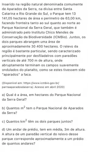 Inserido na região natural denominada comumente
de Aparados da Serra, na divisa entre Santa
Catarina e Rio Grande do Sul, o Parque tem 13
141,05 hectares de área e perímetro de 63,00 km,
fazendo fronteira tanto ao sul quanto ao norte ao
Parque Nacional da Serra Geral, que também é
administrado pelo Instituto Chico Mendes de
Conservação da Biodiversidade (ICMBio). Juntos, os
dois parques abrangem uma área de
aproximadamente 30400 hectares. 0 relevo da
região é bastante particular, sendo caracterizado
principalmente por desfiladeiros com paredōes
verticais de até 700 m de altura, onde
abruptamente terminam os campos suavemente
ondulados do planalto, como se estes tivessem sido
"aparados" a faca.
(Disponível em: https ://www.icmbio.gov.br/
parnaaparadosd aserra/. Acesso em abril 2020)
a) Qual é a área, em hectares do Parque Nacional
da Serra Geral?
b) Quantos m^2 tem o Parque Nacional de Aparados
da Serra?
c) Quantos km^2 têm os dois parques juntos?
d) Um andar de prédio, tem em média, 3m de altura.
A altura de um paredão vertical do relevo desse