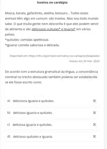 Insetos no cardápio
Mosca, barata ,gafanhoto , abelha , besouro ... Todos esses
animais têm algo em comum: são insetos. Mas isso todo mundo
sabe. O que muita gente nem desconfia é que eles podem servir
de alimento e são deliciosos quitutes*e iguaria*em vários
países.
quitutes : comidas apetitosas
*iguaria comida saborosa e delicada.
Disponível em:https://chc.org br/acervo/insetos -no-cardapio/(Adaptado)
Acesso em 29 mar . 2023
De acordo com a estrutura gramatical da língua, a concordância
nominal no trecho destacado também poderia ser estabelecida
se ele fosse escrito como
a) deliciosos iguaria e quitutes.
b) delicioso iguaria e quitutes.
ox
c) deliciosa iguaria e quitutes.
d) delicioso quitutes e iguaria.
ox