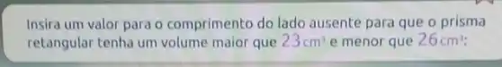 Insira um valor para o comprimento do lado ausente para que o prisma
retangular tenha um volume maior que 23cm^3 e menor que 26cm^3