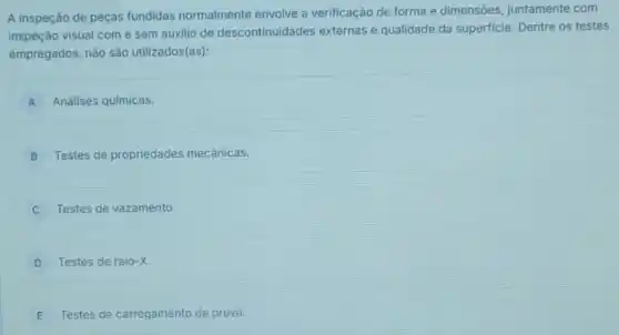 A inspeção de peças fundidas normalmente envolve a verificação de forma e dimensões juntamente com
inspeção visual come sem auxilio de descontinuidades externas e qualidade da superficie Dentre os testes
empregados, nào são utilizados(as):
A Análises químicas. A
B Testes de propriedades mecânicas.
Testes de vazamento.
D Testes de raio -x
E Testes de carregamento de prova.