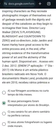 inspiring characters as they recreate
photographic images of themselves out
of garbage reveals both the dignity and
despair of the catadores as they begin to
re-imagine their lives. Director Lucy
Walker (DEVIL'S ; PLAYGROUND,
BLINDSIGHT and COUNTDOWN TO
ZERO) and co -directors João Jardim and
Karen Harley have great access to the
entire process ; and, in the end , offer
stirring evidence of the transformative
power of art and the alchemy of the
human spirit Disponível em:. Acesso em:
2 dez. 2012.(ENEM 2^a aplicação -1^circ  Dia -
2017) Vik Muniz é um artista plástico
brasileiro radicado em Nova York. 0
documentário Waste Land , produzido por
ele em 2010 recebeu vários prêmios e
A) sua filmagem aconteceu no curto
tempo de três meses.
B) seus personagens foram
interpretados por atores do Brooklyn.
C) seu cenário foi um aterro sanitário
na periferia carioca.
D) seus atores fotografaram os lugares