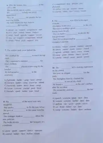 __
__
__
__
inspiring words.
The team waited for their boss to
__ the meeting
A) attend/jar/support / compliment / start
B) exit/pipe/intend / amass / traduce
C) retire / bond/ agenda / support/record
D) met/jar/support / compliment / attend
E) library/bond/push / support/exit
__
7. The soldier took cover behind the
__
She climbed the __ to reach the top
shelf.
They organized a summer __ for
local children.
The __ played a new song by the
bonfire.
He felt proud to __ in the
ceremony.
A) barricade / ladder/camp / band / attend
B) barrack / ladder/camp / musician / attend
C) barricade/ ladder/diary / bond / camp
D) house / costume/journal / push / bond
E) barrack/spade/ladder pipe / band
__
8. His __ of the novel was very
insightful
She used a __ to fix the torn fabric.
He gave a __ to the cause with his
speech.
The manager made a __ about the
new policies.
The bride always __ her bouquet, it's
a tradition.
A) quote/spade/ support / notice / mascara
B) journal/ladder/lace / realize / tosses
C) compliment/ lace /anthem / exit
physician
D) realize/rim/jar / journal / tosses
E) journal/ fabric/lace / notice / tosses
__
9. The __ was filled with eager
students.
His father works as __ in the city.
She enjoys reading it good __
during lunch breaks.
The city held a __ to decide the
best performer.
The CEO is determined to __ the
company's success.
A) library/mayor/journal / contest / support
B) library/parent/lunch / notice / intend
C) agenda / anthem / dairy / curse / amass
D) camp / quote/library / lunch / record
E) scholar/ intend/mask parent / parent
__
10. The __ left a lasting impression
on the crowd.
She wore an elegant __ for the
party.
The firefighter bravely climbed the
__ to rescue the child.
He found a __ in the car's surface
after the accident.
The researcher used the __ for her
study.
A) speech/costume/ spade / dent/data
B) oration / costume / ladder / dent/data
C) anthem / rim/quote / spade / novel
D) jar/bond/ladder / tax / data
E) camp/costume/ ladder / dent / anthem