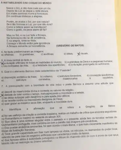 A INSTABILIDADE DAS COISAS DO MUNDO
Nasce o Sol, e nào dura mais que um dia.
Depois da Luz se segue a nolto escura,
Em tristes sombras morro a formosura.
Em continuas tristezas a alegrias,
Porém, se acaba o Sol, por que nascla?
Se 6 tho formosa a Luz, por que nào dura?
Como a beloza assim so transfigura?
Como o gosto, da pena assim so fla?
Mas no Sol, e na Luz falte a firmeza,
Na formosura nào so dô constância,
Ena alegria, sinta-se triste.
Começa o Mundo enflm pola ignorância
A firmeza somente na inconstância.
(GREGORIO DE MATOS)
4. No texto predominaram as imagens:
d) táteis;
visuais.
a) olfativas; b) gustativas;
c) auditivas;
5. A idela central do texto ó:
a duração efêmera de todas as realidades do mundo; b) a grandeza de Deus e a pequenez humana;
c) os contrastes da vida; d) a falsidade das aparênclas; e) a duração prolongada do sofrimento.
6. Qual 60 elemento Barroco mais caracteristico da 1^a estrofe?
a) disposição antitética da frase b) cultismo;
c) estrutura bimembre; d) concepção teocêntrica;
recoletiva.
7. A preocupação com a brevidade da vida Induz o poeta Barroco a assumir uma attude que:
a) descrê da misericórdia divina e contesta os valores da religião;
desiste de lutar contra o tempo, menosprezando a mocidade e a beleza;
c) se deixa subjugar pelo desânimo e pela apatia dos céticos;
d) se revolta contra os insondáveis designios de Deus;
e) quer gozar ao máximo seus dias, enquanto a mocidade dura.
8. Identifique a afirmação que se refere	Gregório de Matos:
a) No seu esforço da criação a comédia brasileira realiza um trabalho de critica que encontra seguidores
no Romantismo e mesmo no restante do século xix
no Rom obra é uma sintese singular entre o passado e o presente: ainda tem os torneios verbais do
Quinhentismo português, mas combina-os com a paixão das imagens pré românticas.
c) Dos eminentes, foi sem dúvida o mais liberal, o que mais claramente manifestou as
Idelas da ilustração francesa.
d) Teve grande capacidade em fixar num lampejo os vicios, os ridiculos os desmandos do poder local,
valendo-se para isso do engenho artificioso que caracteriza o estilo da época.
e) Sua famosa sátira a autoridade portuguesa na Minas do chamado ciclo do ouro é prova de que seus
talento nào se restringia ao lirismo amoroso.