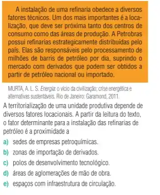 A instalação de uma refinaria obedece a diversos
fatores técnicos. Um dos mais importantes é a loca-
lização, que deve ser próxima tanto dos centros de
consumo como das áreas de produção. A Petrobras
possui refinarias estrategicamente distribuidas pelo
país. Elas são responsáveis pelo processamento de
milhões de barris de petróleo por dia, suprindo o
mercado com derivados que podem ser obtidos a
partir de petróleo nacional ou importado.
MURTA, A. L. S. Energia.o vício da civilização; crise energetica e
alternativas sustentáveis. Rio de Janeiro: Garamond, 2011.
A territorialização de uma unidade produtiva depende de
diversos fatores locacionais. A partir da leitura do texto.
fator determinante para a instalação das refinarias de
petrôleo é a proximidade a
a) sedes de empresas petroquímicas.
b) zonas de importaçãc de derivados.
c) polos de desenvolvimento tecnológico
d) áreas de aglomerações de mão de obra
e) espaços com infraestrutura de circulação.