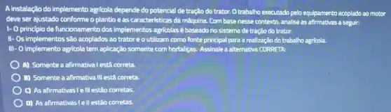 A instalação do implemento agrícola depende do potencial de tração do trator. O trabalho executado pelo equipamento acoplado ao motor
deve ser ajustado conforme o plantio e as características da máquina. Com base nesse contexto, analise as afirmativas a seguir:
1- 0 princípio de funcionamento dos implementos agricolas é baseado no sistema de tração do trator.
II- Os implementos são acoplados ao trator e o utilizam como fonte principal para a realização do trabalho agrícola.
III- O implemento agricola tem aplicação somente com hortalizas. Assinale a alternativa CORRETA:
A) Somente a afirmativa I está correta.
B) Somente a afirmative III está correta.
C) As afirmativas I ell estão corretas.
D) As afirmativas le II estão corretas.