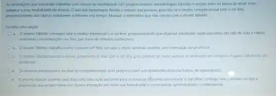 As instituiçães que buscaram trabalhar com cursos na modalidade EaD proporcionaram metodologias hibridas e ensing divo na busca de dirair mais
adeptos a essa modalidade de ensino. O uso das tecnologias facilita o estudo das pessoas, pois alia-se o ensino semipresencia com o on-line.
proporcionando aos alunos estudarem conforme seu tempo Marque a alternativa que não condiz com o ensino hibrido.
Escolha uma opção:
a. Oensino hibrido consegue unir o ensino presencial e o on-line, proporcionando que algumas atividades sejam passadas em sala de aula e outras
realizadas com interações on-line por meio de estudos autónomos.
b. Oensino hibrido trabalha como o ensino off-line, em que o diuno aprende sozinho, sem orientação do professor.
c. Oensino hibrido mescla o ensino presencial on-line com o off-line, pois permite ao aluno acessar as atividades em tempos c lugares diferentes do
professor.
d. Os ensinos presenciais e on-line se complementam, pois proporcionam aos estudantes diversas formas de aprendizado.
e. Oensino hibrido permite que haja uma educação inclusiva para as pessoas die precisam estudar e trabalhar, contudo une o ensino on-line e
presencial, que proporciona aos alunos interação por meio das tecnologias e consequente aprendizagem complementar.