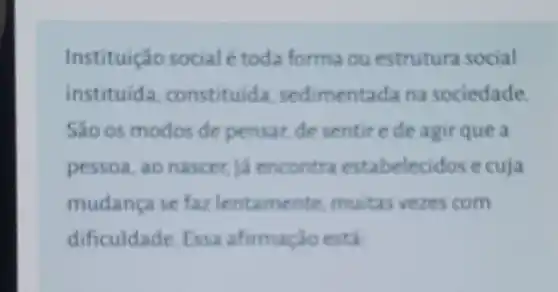 Instituição social étoda forma ou estrutura social
instituida constituida sedimentada na sociedade.
São os modos de pensar, de sentire de agir que a
pessoa, ao nascer, ja encontra estabeleci dos e cuja
mudanca se far lentamente muitas vezes com
dificuldade Essa afirmação está