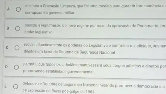 instituiu a Operação Limpeza que foi uma medida para garantir transparência e
A
corrupção do governo militar.
B
buscou a legitimação do novo regime por meio da aprovação do Parlamento for
poder legislativo
C	reduziu drasticamente os poderes do Legislativo e controlou - Judiciário, suspen
direitos em favor da Doutrina de Segurança Nacional.
D	permitiu que todos os cidadãos mantivessem seus cargos públicos e direitos pol
promovendo estabilidade governamental.
E	defendeu a Doutrina de Segurança Nacional, visando promover a democracia e a
de expressão no Brasil pós-golpe de 1964