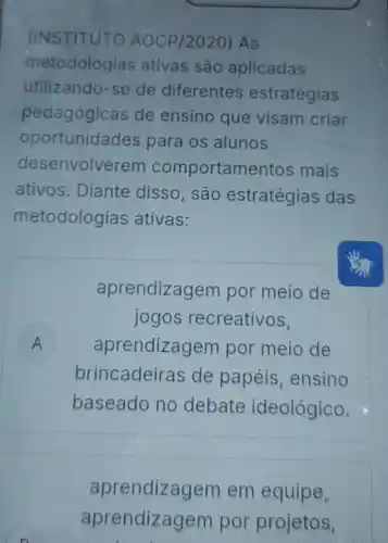 (INSTITUT AOCP/2020) AS
metodologias ativas são aplicadas
utilizando-se de diferentes estratégias
pedagógicas de ensino que visam criar
oportunida des para os alunos
desenvolverem comportamentos mais
ativos. Diante disso, são estratégias das
metodologias ativas:
aprendizagem por meio de
A aprendizagem por meio de
jogos recreativos,
brincadeiras de papéis, ensino
baseado no debate ideológico.
aprendizagem em equipe,
aprendizagem por projetos.
n