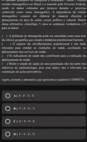 instituto Brashello de Geografia e Estatistica . - IDUL - Tealiza
estudos demográficos no Brasil e é mantido pelo Governo Federal,
sendo os dados coletados por técnicos durante o processo
conhecido como censo demográfico. A importância do estudo
demográfico consiste em elaborar de maneira eficiente o
planejamento na área da saúde, social,politico e cultural . Diante
dessa afirmativa , classifique V para as sentenças verdadeiras e F
para as falsas:
() A definição de demografia pode ser entendida como uma área
da ciência geográfica que estuda a dinâmica populacional humana.
() 0 aspecto do envelhecimento populacional é um dado
relevante para estudar as condições de saúde , auxiliando no
planejamento dos serviços de saúde.
() Os indicadores de saúde não contribuem para a realização do
planejamento de saúde.
() Medir o estado de saúde de uma população não faz parte dos
objetivos da epidemiologia, pois esse indice não é relevante na
construção de ações preventivas.
Agora, assinale a alternativa que apresenta a sequência CORRETA:
A)F-F-V-F.
B) V-F-V-V.
C ) V-V-F-F.
D ) F-V-F-V.