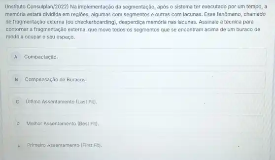 (Instituto Consulplan)2022) Na implementação da segmentação, após o sistema ter executado por um tempo, a
memória estará dividida em regiōes, algumas com segmentos e outras com lacunas. Esse fenômeno , chamado
de fragmentação externa (ou checkerboarding), desperdiça memória nas lacunas. Assinale a técnica para
contornar a fragmentação externa, que move todos os segmentos que se encontram acima de um buraco de
modo a ocupar o seu espaço.
A Compactação. A
B Compensação de Buracos.
C Ultimo Assentamento (Last Fit)
D Melhor Assentamento (Best Fit)
E Primeiro Assentamento (First Fit).