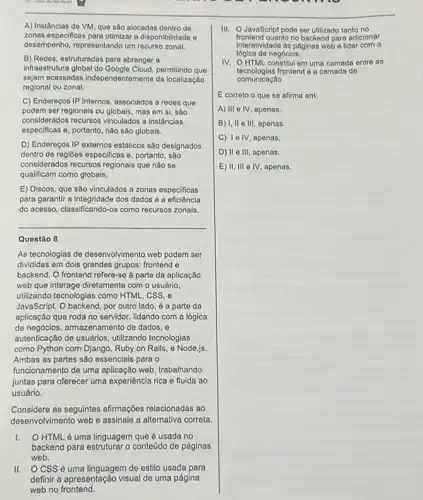 A) Instâncias do VM que sao alocadas dentro de
zonas especificas para otimizar disponibilidado e
desempenho, representando um recurse zonal.
B) Redes, estruturadas para abranger a
infraestrutura global do permitindo que
sejam acassadas independentemente da localização
regional ou zonal.
C) Endereços IP internos associados a redes que
podem ser regionais ou globais, mas em si.sào
considerados recursos vinculados a instânclas
especificas o, portanto, não sào globais.
D) Endereços IP externos estáticos são designados
dentro de regioes especificas e, portanto, são
considerados recursos regionais que nào se
qualificam como globais.
E) Discos, que são vinculados a zonas especificas
para garantir a integridade dos dados e a eficiência
do acesso, classificando-os como recursos zonais.
__
Questão 8
As tecnologias de desenvolvimento web podem ser
divididas em dois grandes grupos: frontend e
backend. O frontend refere-se à parte da aplicação
web que interage diretamente com o usuário.
utilizando tecnologias como HTMLLLLL css,e
JavaScript. O backend, por outro lado, é a parte da
aplicação que roda no servidor, lidando com a lógica
de negócios, armazenamento de dados, e
autenticação de usuários, utilizando tecnologias
como Python com Django Ruby on Rails, e Node.js.
Ambas as partes são essenciais para o
funcionamento de uma aplicação web, trabalhando
juntas para oferecer uma experiência rica e fluida ao
usuário
Considere as seguintes afirmaçbes relacionadas ao
desenvolvimento web e assinale a alternativa correta.
HTML é uma linguagem que é usada no
backend para estruturar o conteúdo de páginas
web.
II. OCSS 6 uma linguagem de estilo usada para
definir a apresentação visual de uma página
III. O JavaScript podo ser utilizado tanto no
frontend quanto no backend para adicionar
interatividado ds páginas web - lidar com a
lógica de negócios.
IV. OHTML constitul em uma camada entre as
tecnologias frontend e a camada de
completely
E correto o que so afirma em:
A) III e IV, apenas.
B) I, II e III , apenas.
C) Te IV, apenas.
D) II e III, apenas.
E) II, III e IV, apenas.