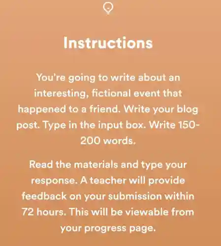 Instr uctions
You're going to write about an
interesting , fictional event that
happened to a friend.. Write your blog
post. Type in the input box . Write 150-
200 words.
Read the materials and type your
response. A teacher will provide
feedback on your submission within
72 hours. This will be viewable from
your progress page.