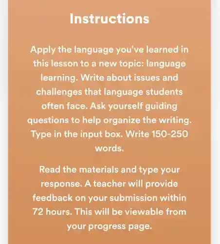 Instruc tions
Apply the language you've learned in
this lesson to a new topic:language
learning . Write about issues and
challenges that language students
often face . Ask yourself guiding
questions to help organize the writing.
Type in the input box . Write 150-250
words.
Read the materials and type your
response . A teacher will provide
feedback on your submission within
72 hours . This will be viewable from