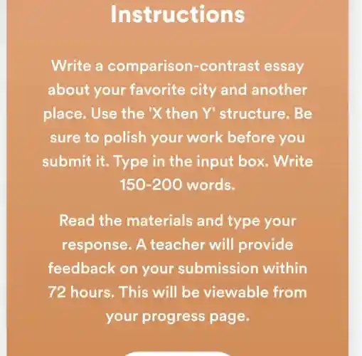 Instruc tions
Write a comparison-contrast essay
about your favorite city and another
place.Use the X then Y 'structure . Be
sure to polish your work before you
submit it . Type in the input box . Write
150-200 words.
Read the materials and type your
response. A teacher will provide
feedback on your submission within
72 hours. This will be viewable e from
your progress page.